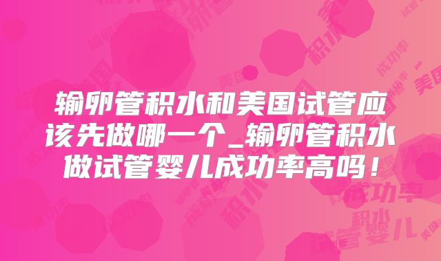 输卵管积水和美国试管应该先做哪一个_输卵管积水做试管婴儿成功率高吗!