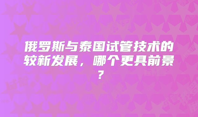 俄罗斯与泰国试管技术的较新发展，哪个更具前景？