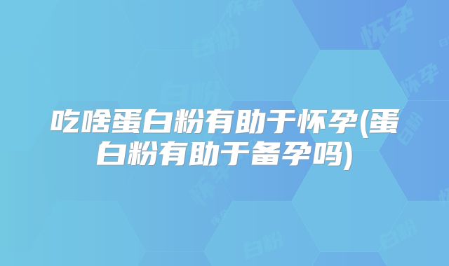 吃啥蛋白粉有助于怀孕(蛋白粉有助于备孕吗)
