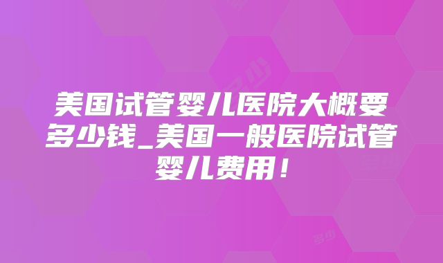 美国试管婴儿医院大概要多少钱_美国一般医院试管婴儿费用！