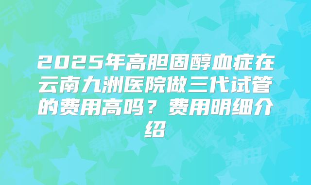 2025年高胆固醇血症在云南九洲医院做三代试管的费用高吗?费用明细介绍