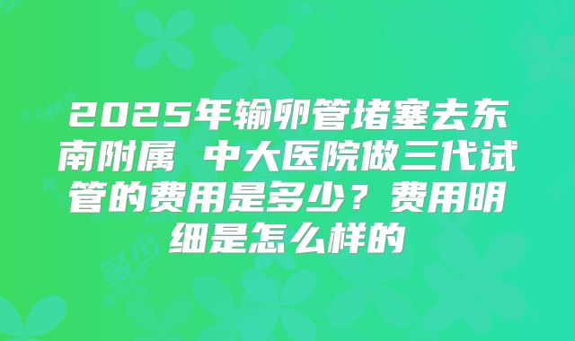 2025年输卵管堵塞去东南附属 中大医院做三代试管的费用是多少？费用明细是怎么样的