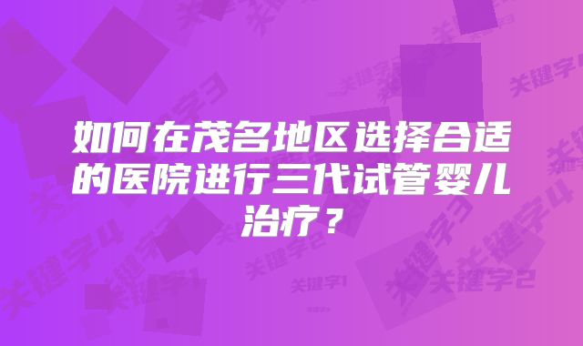 如何在茂名地区选择合适的医院进行三代试管婴儿治疗？
