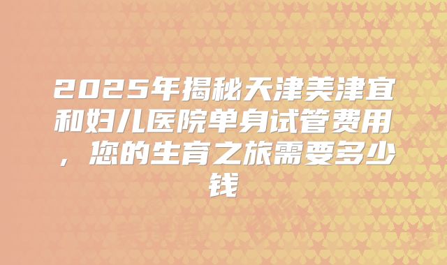 2025年揭秘天津美津宜和妇儿医院单身试管费用,您的生育之旅需要多少钱