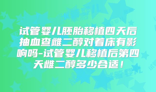 试管婴儿胚胎移植四天后抽血查雌二醇对着床有影响吗-试管婴儿移植后第四天雌二醇多少合适！