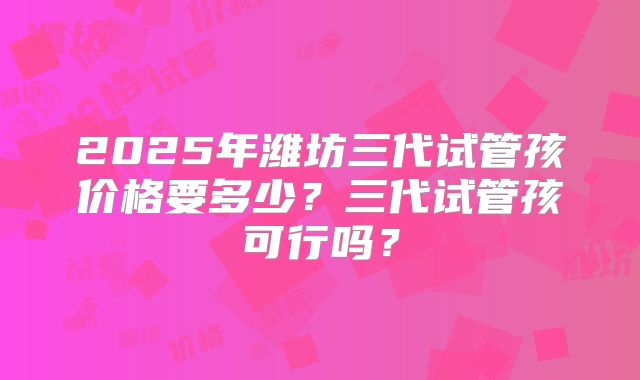 2025年潍坊三代试管孩价格要多少?三代试管孩可行吗?