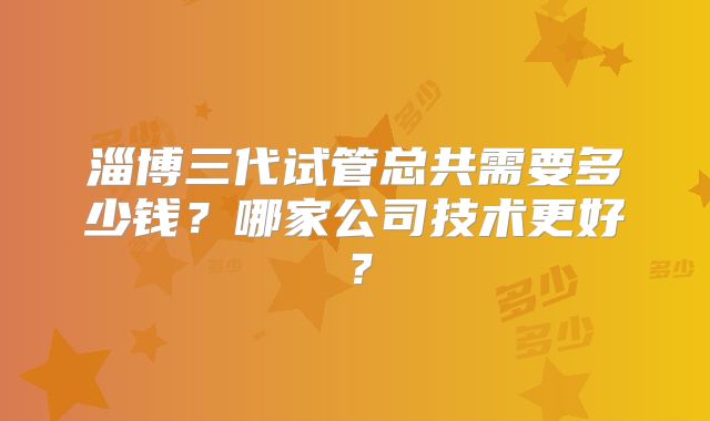 淄博三代试管总共需要多少钱？哪家公司技术更好？