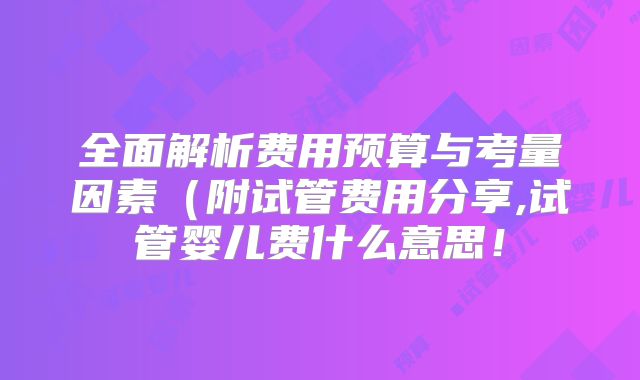 全面解析费用预算与考量因素（附试管费用分享,试管婴儿费什么意思！