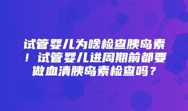 试管婴儿为啥检查胰岛素！试管婴儿进周期前都要做血清胰岛素检查吗？