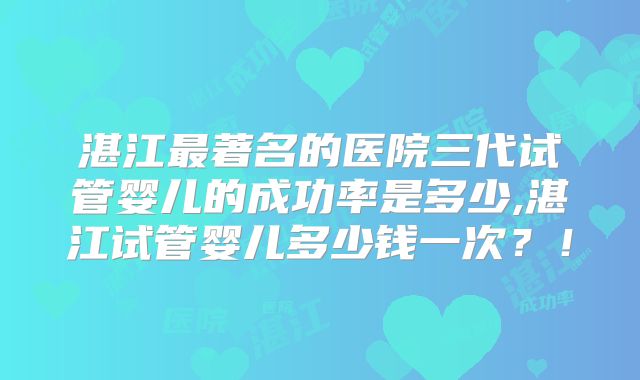 湛江最著名的医院三代试管婴儿的成功率是多少,湛江试管婴儿多少钱一次?!