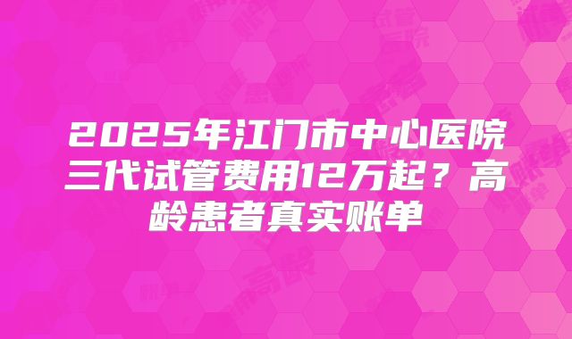 2025年江门市中心医院三代试管费用12万起?高龄患者真实账单