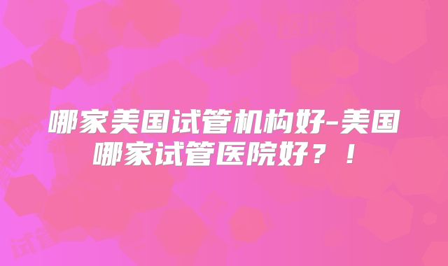 哪家美国试管机构好-美国哪家试管医院好？！