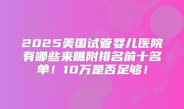 2025美国试管婴儿医院有哪些来瞧附排名前十名单!10万是否足够!