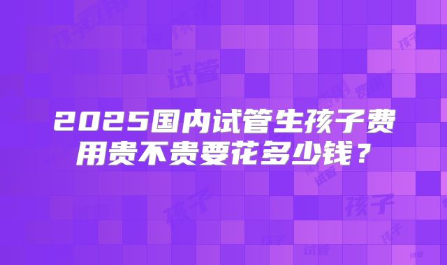 2025国内试管生孩子费用贵不贵要花多少钱？