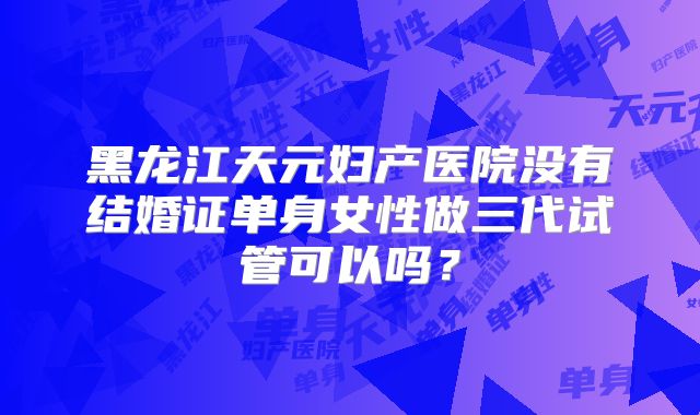 黑龙江天元妇产医院没有结婚证单身女性做三代试管可以吗？