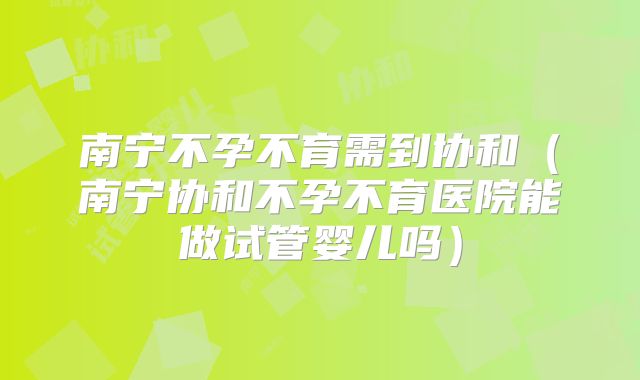 南宁不孕不育需到协和（南宁协和不孕不育医院能做试管婴儿吗）
