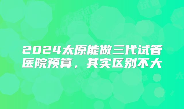 2024太原能做三代试管医院预算，其实区别不大