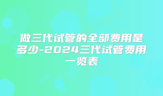 做三代试管的全部费用是多少-2024三代试管费用一览表