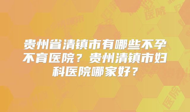 贵州省清镇市有哪些不孕不育医院？贵州清镇市妇科医院哪家好？