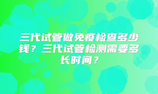 三代试管做免疫检查多少钱?三代试管检测需要多长时间?