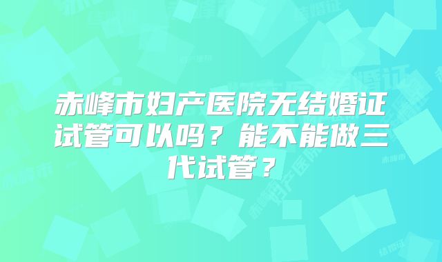 赤峰市妇产医院无结婚证试管可以吗？能不能做三代试管？