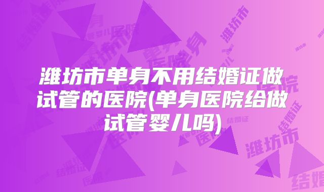 潍坊市单身不用结婚证做试管的医院(单身医院给做试管婴儿吗)