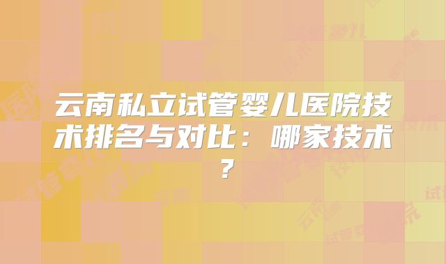 云南私立试管婴儿医院技术排名与对比：哪家技术？