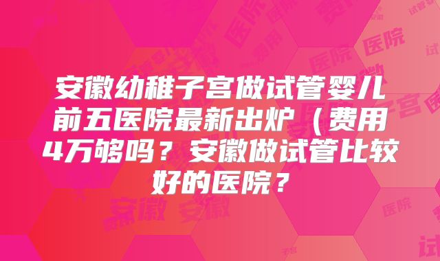 安徽幼稚子宫做试管婴儿前五医院最新出炉（费用4万够吗？安徽做试管比较好的医院？