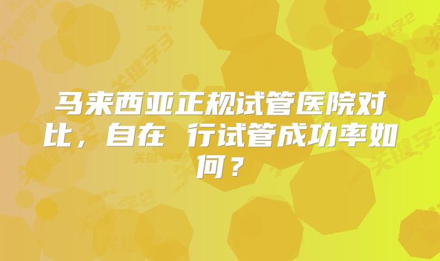 马来西亚正规试管医院对比，自在 行试管成功率如何？