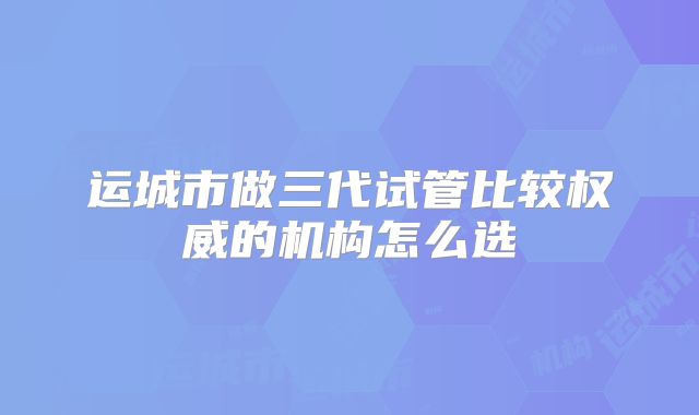 运城市做三代试管比较权威的机构怎么选