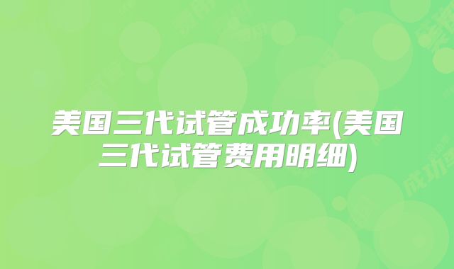 美国三代试管成功率(美国三代试管费用明细)