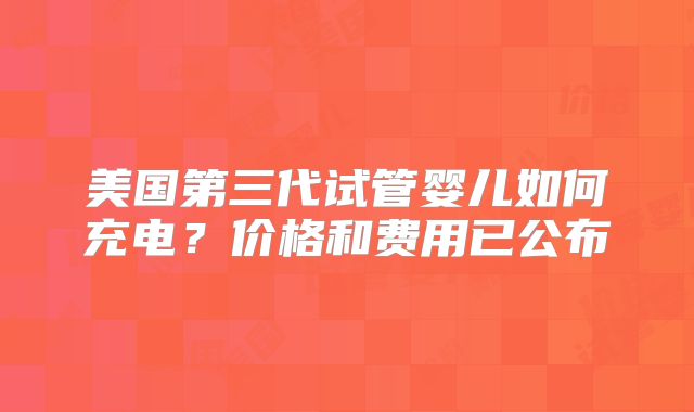 美国第三代试管婴儿如何充电？价格和费用已公布