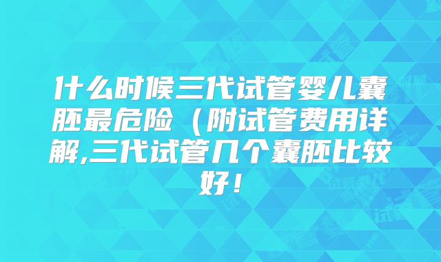 什么时候三代试管婴儿囊胚最危险（附试管费用详解,三代试管几个囊胚比较好！