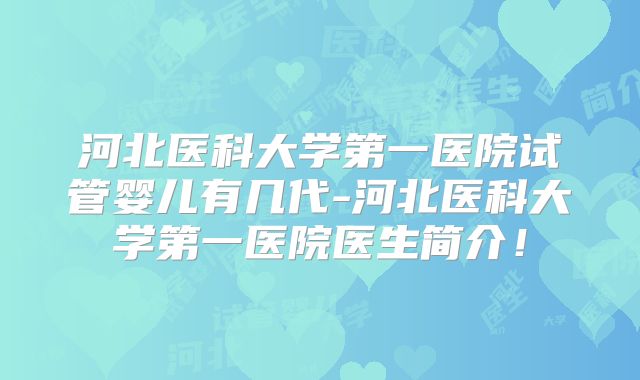 河北医科大学第一医院试管婴儿有几代-河北医科大学第一医院医生简介！