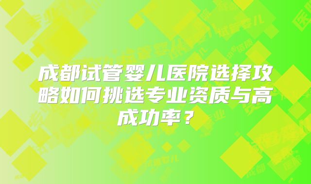 成都试管婴儿医院选择攻略如何挑选专业资质与高成功率?