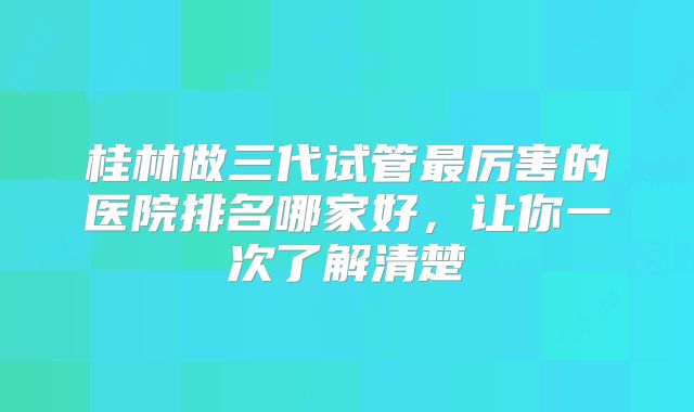 桂林做三代试管最厉害的医院排名哪家好，让你一次了解清楚