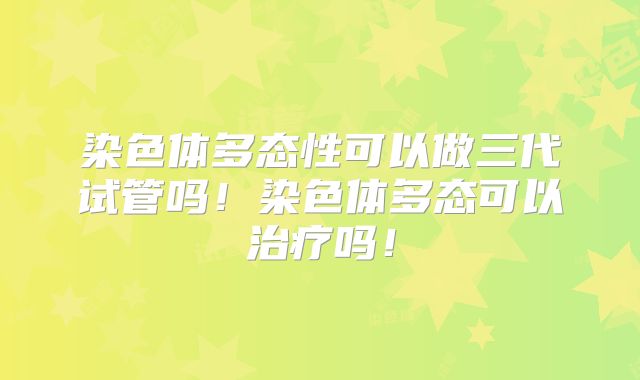 染色体多态性可以做三代试管吗！染色体多态可以治疗吗！