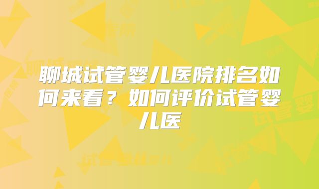 聊城试管婴儿医院排名如何来看？如何评价试管婴儿医