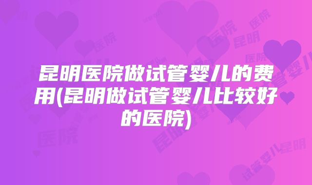 昆明医院做试管婴儿的费用(昆明做试管婴儿比较好的医院)