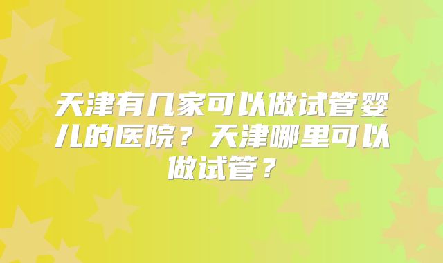 天津有几家可以做试管婴儿的医院？天津哪里可以做试管？