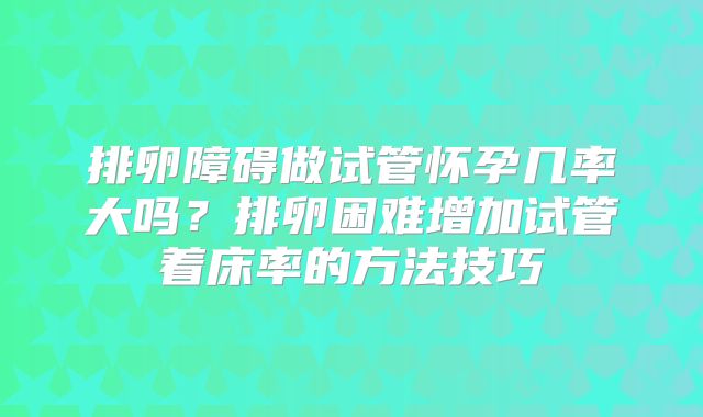 排卵障碍做试管怀孕几率大吗？排卵困难增加试管着床率的方法技巧