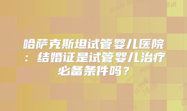 哈萨克斯坦试管婴儿医院：结婚证是试管婴儿治疗必备条件吗？