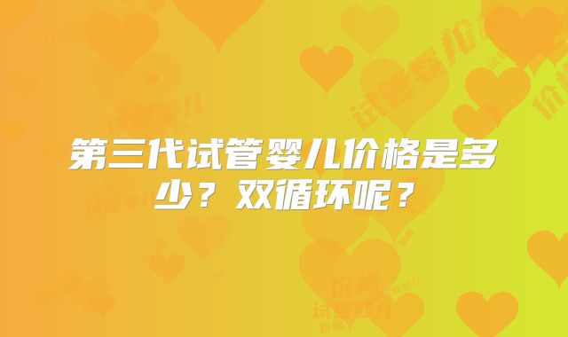 第三代试管婴儿价格是多少?双循环呢?