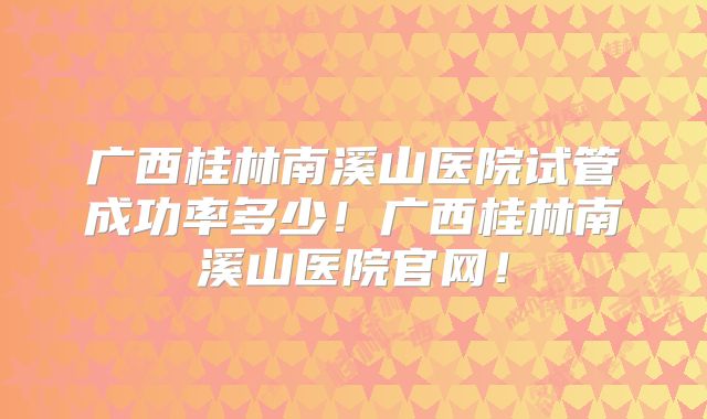 广西桂林南溪山医院试管成功率多少！广西桂林南溪山医院官网！