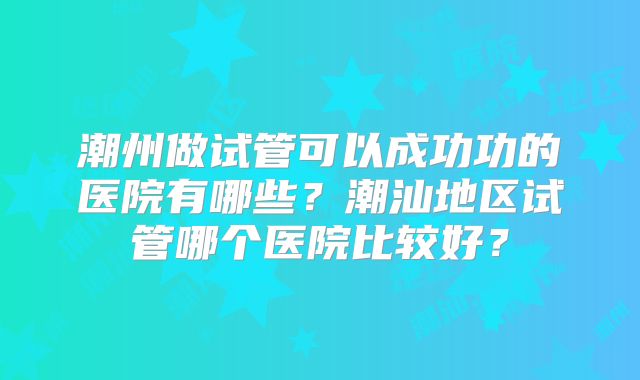 潮州做试管可以成功功的医院有哪些？潮汕地区试管哪个医院比较好？