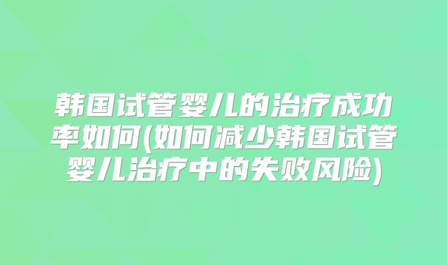 韩国试管婴儿的治疗成功率如何(如何减少韩国试管婴儿治疗中的失败风险)
