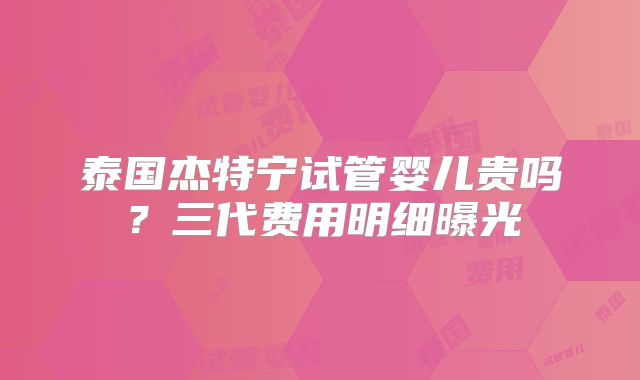 泰国杰特宁试管婴儿贵吗？三代费用明细曝光