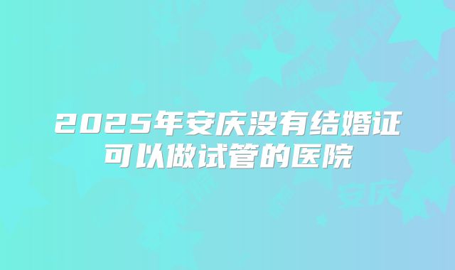 2025年安庆没有结婚证可以做试管的医院