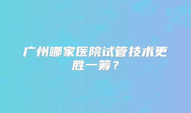 广州哪家医院试管技术更胜一筹？