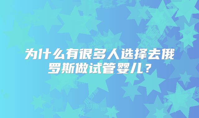 为什么有很多人选择去俄罗斯做试管婴儿？